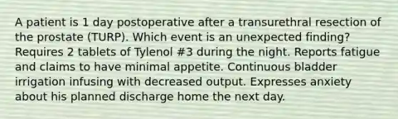 A patient is 1 day postoperative after a transurethral resection of the prostate (TURP). Which event is an unexpected finding? Requires 2 tablets of Tylenol #3 during the night. Reports fatigue and claims to have minimal appetite. Continuous bladder irrigation infusing with decreased output. Expresses anxiety about his planned discharge home the next day.