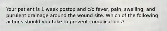 Your patient is 1 week postop and c/o fever, pain, swelling, and purulent drainage around the wound site. Which of the following actions should you take to prevent complications?