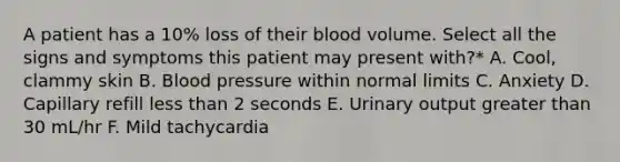 A patient has a 10% loss of their blood volume. Select all the signs and symptoms this patient may present with?* A. Cool, clammy skin B. Blood pressure within normal limits C. Anxiety D. Capillary refill less than 2 seconds E. Urinary output greater than 30 mL/hr F. Mild tachycardia