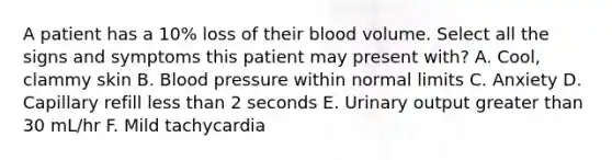 A patient has a 10% loss of their blood volume. Select all the signs and symptoms this patient may present with? A. Cool, clammy skin B. Blood pressure within normal limits C. Anxiety D. Capillary refill less than 2 seconds E. Urinary output greater than 30 mL/hr F. Mild tachycardia