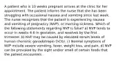 A patient who is 10 weeks pregnant arrives at the clinic for her appointment. The patient informs the nurse that she has been struggling with occasional nausea and vomiting since last week. The nurse recognizes that the patient is experiencing nausea and vomiting of pregnancy (NVP), or morning sickness. Which of the following statements regarding NVP is false? a) NVP tends to occur in weeks 4-6 in gestation, and resolves by the first trimester. b) NVP may be caused by elevated serum levels of human chorionic gonadotropin (hCG). c) Normal symptoms of NVP include severe vomiting, fever, weight loss, and pain. d) NVP can be provoked by the sight and/or smell of certain foods that the patient encounters.