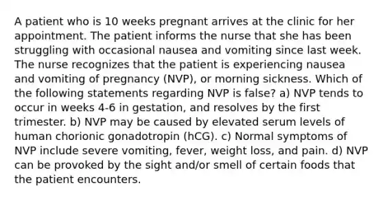 A patient who is 10 weeks pregnant arrives at the clinic for her appointment. The patient informs the nurse that she has been struggling with occasional nausea and vomiting since last week. The nurse recognizes that the patient is experiencing nausea and vomiting of pregnancy (NVP), or morning sickness. Which of the following statements regarding NVP is false? a) NVP tends to occur in weeks 4-6 in gestation, and resolves by the first trimester. b) NVP may be caused by elevated serum levels of human chorionic gonadotropin (hCG). c) Normal symptoms of NVP include severe vomiting, fever, weight loss, and pain. d) NVP can be provoked by the sight and/or smell of certain foods that the patient encounters.