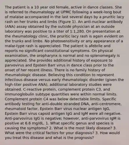 The patient is a 10 year old female, active in dance classes. She is referred to rheumatology at UPMC following a week-long bout of malaise accompanied in the last several days by a pruritic lacy rash on her trunks and limbs (Figure 1). An anti-nuclear antibody (ANA) assay obtained by the outside physician at an outside laboratory was positive to a titer of 1:1,280. On presentation at the rheumatology clinic, the pruritic lacy rash is again evident on the trunks and limbs. No photosensitivity or any appearance of a malar-type rash is appreciated. The patient is afebrile and reports no significant constitutional symptoms. On physical examination, the oropharynx is normal and no splenomegaly is appreciated. She provides additional history of exposure to parvovirus and Epstein Barr virus in dance class prior to the onset of her recent illness. There is no family history of rheumatologic disease. Believing this condition to represent infectious disease versus early rheumatologic disorder (given the high-titer positive ANA), additional laboratory studies were obtained. C-reactive protein, complement protein C3, and immunoglobulin subtype quantities were within normal limits. Complement protein C4 was below detectable limits. Specific antibody testing for anti-double stranded DNA, anti-centromere, rheumatoid factor, Epstein Barr virus nuclear antigen IgG, Epstein Barr virus capsid antigen IgG and IgM were all negative. Anti-parvovirus IgG is negative; however, anti-parvovirus IgM is positive at 6.6 mg/dL. 1. What specific genus and species is causing the symptoms? 2. What is the most likely disease? 3. What were the critical factors for your diagnosis? 3. How would you treat this disease and what is the prognosis?