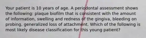 Your patient is 10 years of age. A periodontal assessment shows the following: plaque biofilm that is consistent with the amount of information, swelling and redness of the gingiva, bleeding on probing, generalized loss of attachment. Which of the following is most likely disease classification for this young patient?