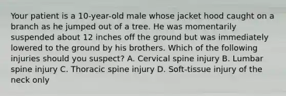 Your patient is a​ 10-year-old male whose jacket hood caught on a branch as he jumped out of a tree. He was momentarily suspended about 12 inches off the ground but was immediately lowered to the ground by his brothers. Which of the following injuries should you​ suspect? A. Cervical spine injury B. Lumbar spine injury C. Thoracic spine injury D. ​Soft-tissue injury of the neck only