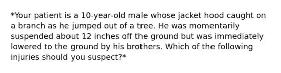 *Your patient is a 10-year-old male whose jacket hood caught on a branch as he jumped out of a tree. He was momentarily suspended about 12 inches off the ground but was immediately lowered to the ground by his brothers. Which of the following injuries should you suspect?*