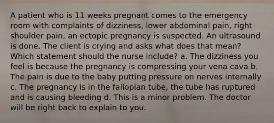 A patient who is 11 weeks pregnant comes to the emergency room with complaints of dizziness, lower abdominal pain, right shoulder pain, an ectopic pregnancy is suspected. An ultrasound is done. The client is crying and asks what does that mean? Which statement should the nurse include? a. The dizziness you feel is because the pregnancy is compressing your vena cava b. The pain is due to the baby putting pressure on nerves internally c. The pregnancy is in the fallopian tube, the tube has ruptured and is causing bleeding d. This is a minor problem. The doctor will be right back to explain to you.