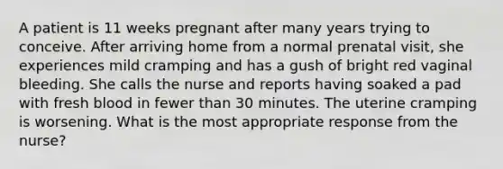 A patient is 11 weeks pregnant after many years trying to conceive. After arriving home from a normal prenatal visit, she experiences mild cramping and has a gush of bright red vaginal bleeding. She calls the nurse and reports having soaked a pad with fresh blood in fewer than 30 minutes. The uterine cramping is worsening. What is the most appropriate response from the nurse?