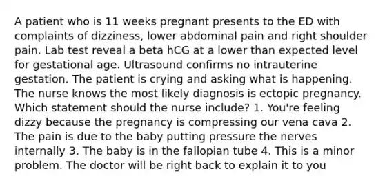 A patient who is 11 weeks pregnant presents to the ED with complaints of dizziness, lower abdominal pain and right shoulder pain. Lab test reveal a beta hCG at a lower than expected level for gestational age. Ultrasound confirms no intrauterine gestation. The patient is crying and asking what is happening. The nurse knows the most likely diagnosis is ectopic pregnancy. Which statement should the nurse include? 1. You're feeling dizzy because the pregnancy is compressing our vena cava 2. The pain is due to the baby putting pressure the nerves internally 3. The baby is in the fallopian tube 4. This is a minor problem. The doctor will be right back to explain it to you