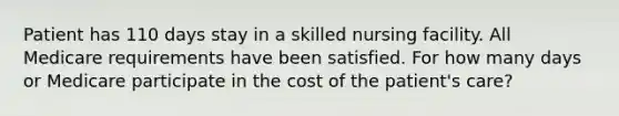 Patient has 110 days stay in a skilled nursing facility. All Medicare requirements have been satisfied. For how many days or Medicare participate in the cost of the patient's care?