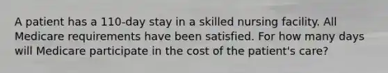 A patient has a 110-day stay in a skilled nursing facility. All Medicare requirements have been satisfied. For how many days will Medicare participate in the cost of the patient's care?