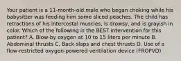 Your patient is a​ 11-month-old male who began choking while his babysitter was feeding him some sliced peaches. The child has retractions of his intercostal​ muscles, is​ drowsy, and is grayish in color. Which of the following is the BEST intervention for this​ patient? A. ​Blow-by oxygen at 10 to 15 liters per minute B. Abdominal thrusts C. Back slaps and chest thrusts D. Use of a​ flow-restricted oxygen-powered ventilation device​ (FROPVD)