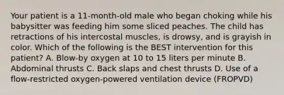 Your patient is a​ 11-month-old male who began choking while his babysitter was feeding him some sliced peaches. The child has retractions of his intercostal​ muscles, is​ drowsy, and is grayish in color. Which of the following is the BEST intervention for this​ patient? A. ​Blow-by oxygen at 10 to 15 liters per minute B. Abdominal thrusts C. Back slaps and chest thrusts D. Use of a​ flow-restricted oxygen-powered ventilation device​ (FROPVD)