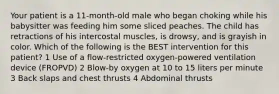 Your patient is a 11-month-old male who began choking while his babysitter was feeding him some sliced peaches. The child has retractions of his intercostal muscles, is drowsy, and is grayish in color. Which of the following is the BEST intervention for this patient? 1 Use of a flow-restricted oxygen-powered ventilation device (FROPVD) 2 Blow-by oxygen at 10 to 15 liters per minute 3 Back slaps and chest thrusts 4 Abdominal thrusts