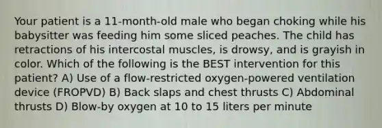 Your patient is a 11-month-old male who began choking while his babysitter was feeding him some sliced peaches. The child has retractions of his intercostal muscles, is drowsy, and is grayish in color. Which of the following is the BEST intervention for this patient? A) Use of a flow-restricted oxygen-powered ventilation device (FROPVD) B) Back slaps and chest thrusts C) Abdominal thrusts D) Blow-by oxygen at 10 to 15 liters per minute