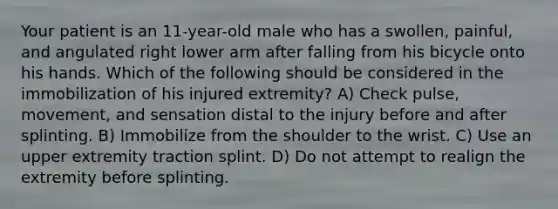 Your patient is an 11-year-old male who has a swollen, painful, and angulated right lower arm after falling from his bicycle onto his hands. Which of the following should be considered in the immobilization of his injured extremity? A) Check pulse, movement, and sensation distal to the injury before and after splinting. B) Immobilize from the shoulder to the wrist. C) Use an upper extremity traction splint. D) Do not attempt to realign the extremity before splinting.