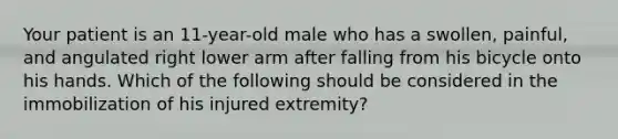 Your patient is an​ 11-year-old male who has a​ swollen, painful, and angulated right lower arm after falling from his bicycle onto his hands. Which of the following should be considered in the immobilization of his injured​ extremity?