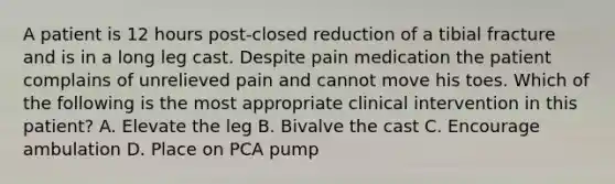 A patient is 12 hours post-closed reduction of a tibial fracture and is in a long leg cast. Despite pain medication the patient complains of unrelieved pain and cannot move his toes. Which of the following is the most appropriate clinical intervention in this patient? A. Elevate the leg B. Bivalve the cast C. Encourage ambulation D. Place on PCA pump