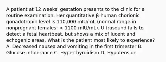 A patient at 12 weeks' gestation presents to the clinic for a routine examination. Her quantitative β-human chorionic gonadotropin level is 110,000 mIU/mL (normal range in nonpregnant females: < 1100 mIU/mL). Ultrasound fails to detect a fetal heartbeat, but shows a mix of lucent and echogenic areas. What is the patient most likely to experience? A. Decreased nausea and vomiting in the first trimester B. Glucose intolerance C. Hyperthyroidism D. Hypotension