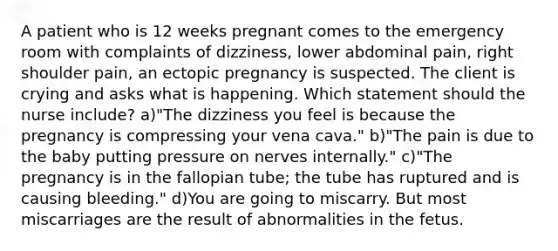 A patient who is 12 weeks pregnant comes to the emergency room with complaints of dizziness, lower abdominal pain, right shoulder pain, an ectopic pregnancy is suspected. The client is crying and asks what is happening. Which statement should the nurse include? a)"The dizziness you feel is because the pregnancy is compressing your vena cava." b)"The pain is due to the baby putting pressure on nerves internally." c)"The pregnancy is in the fallopian tube; the tube has ruptured and is causing bleeding." d)You are going to miscarry. But most miscarriages are the result of abnormalities in the fetus.