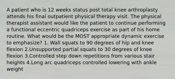 A patient who is 12 weeks status post total knee arthroplasty attends his final outpatient physical therapy visit. The physical therapist assistant would like the patient to continue performing a functional eccentric quadriceps exercise as part of his home routine. What would be the MOST appropriate dynamic exercise to emphasize? 1. Wall squats to 90 degrees of hip and knee flexion 2.Unsupported partial squats to 30 degrees of knee flexion 3.Controlled step down repetitions from various stair heights 4.Long arc quadriceps controlled lowering with ankle weight