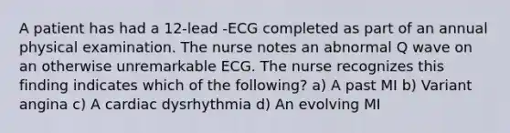 A patient has had a 12-lead -ECG completed as part of an annual physical examination. The nurse notes an abnormal Q wave on an otherwise unremarkable ECG. The nurse recognizes this finding indicates which of the following? a) A past MI b) Variant angina c) A cardiac dysrhythmia d) An evolving MI