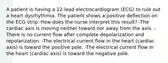 A patient is having a 12-lead electrocardiogram (ECG) to rule out a heart dysrhythmia. The patient shows a positive deflection on the ECG strip. How does the nurse interpret this result? -The cardiac axis is moving neither toward nor away from the axis. -There is no current flow after complete depolarization and repolarization. -The electrical current flow in the heart (cardiac axis) is toward the positive pole. -The electrical current flow in the heart (cardiac axis) is toward the negative pole.