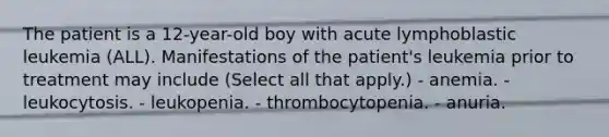 The patient is a 12-year-old boy with acute lymphoblastic leukemia (ALL). Manifestations of the patient's leukemia prior to treatment may include (Select all that apply.) - anemia. - leukocytosis. - leukopenia. - thrombocytopenia. - anuria.