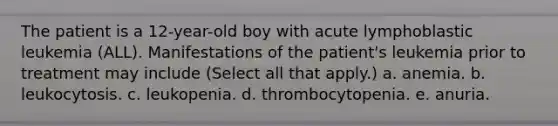 The patient is a 12-year-old boy with acute lymphoblastic leukemia (ALL). Manifestations of the patient's leukemia prior to treatment may include (Select all that apply.) a. anemia. b. leukocytosis. c. leukopenia. d. thrombocytopenia. e. anuria.