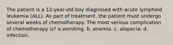 The patient is a 12-year-old boy diagnosed with acute lymphoid leukemia (ALL). As part of treatment, the patient must undergo several weeks of chemotherapy. The most serious complication of chemotherapy is? a.vomiting. b. anemia. c. alopecia. d. infection.