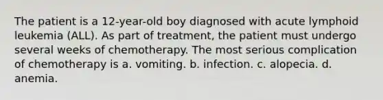 The patient is a 12-year-old boy diagnosed with acute lymphoid leukemia (ALL). As part of treatment, the patient must undergo several weeks of chemotherapy. The most serious complication of chemotherapy is a. vomiting. b. infection. c. alopecia. d. anemia.