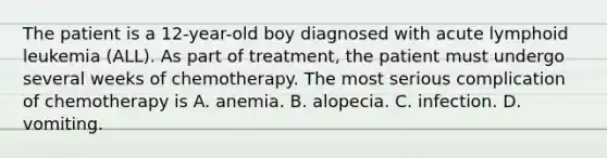 The patient is a 12-year-old boy diagnosed with acute lymphoid leukemia (ALL). As part of treatment, the patient must undergo several weeks of chemotherapy. The most serious complication of chemotherapy is A. anemia. B. alopecia. C. infection. D. vomiting.