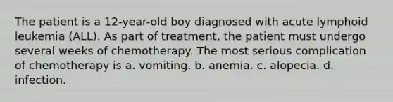 The patient is a 12-year-old boy diagnosed with acute lymphoid leukemia (ALL). As part of treatment, the patient must undergo several weeks of chemotherapy. The most serious complication of chemotherapy is a. vomiting. b. anemia. c. alopecia. d. infection.