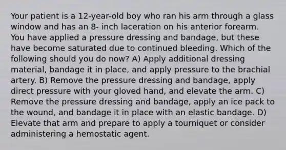 Your patient is a 12-year-old boy who ran his arm through a glass window and has an 8- inch laceration on his anterior forearm. You have applied a pressure dressing and bandage, but these have become saturated due to continued bleeding. Which of the following should you do now? A) Apply additional dressing material, bandage it in place, and apply pressure to the brachial artery. B) Remove the pressure dressing and bandage, apply direct pressure with your gloved hand, and elevate the arm. C) Remove the pressure dressing and bandage, apply an ice pack to the wound, and bandage it in place with an elastic bandage. D) Elevate that arm and prepare to apply a tourniquet or consider administering a hemostatic agent.