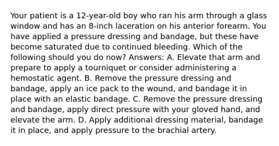 Your patient is a 12-year-old boy who ran his arm through a glass window and has an 8-inch laceration on his anterior forearm. You have applied a pressure dressing and bandage, but these have become saturated due to continued bleeding. Which of the following should you do now? Answers: A. Elevate that arm and prepare to apply a tourniquet or consider administering a hemostatic agent. B. Remove the pressure dressing and bandage, apply an ice pack to the wound, and bandage it in place with an elastic bandage. C. Remove the pressure dressing and bandage, apply direct pressure with your gloved hand, and elevate the arm. D. Apply additional dressing material, bandage it in place, and apply pressure to the brachial artery.