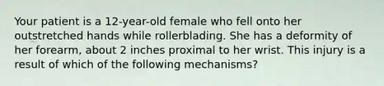 Your patient is a​ 12-year-old female who fell onto her outstretched hands while rollerblading. She has a deformity of her​ forearm, about 2 inches proximal to her wrist. This injury is a result of which of the following​ mechanisms?