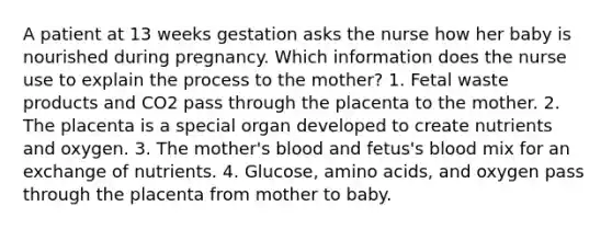 A patient at 13 weeks gestation asks the nurse how her baby is nourished during pregnancy. Which information does the nurse use to explain the process to the mother? 1. Fetal waste products and CO2 pass through the placenta to the mother. 2. The placenta is a special organ developed to create nutrients and oxygen. 3. The mother's blood and fetus's blood mix for an exchange of nutrients. 4. Glucose, amino acids, and oxygen pass through the placenta from mother to baby.