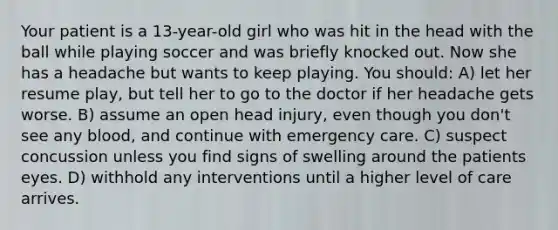 Your patient is a 13-year-old girl who was hit in the head with the ball while playing soccer and was briefly knocked out. Now she has a headache but wants to keep playing. You should: A) let her resume play, but tell her to go to the doctor if her headache gets worse. B) assume an open head injury, even though you don't see any blood, and continue with emergency care. C) suspect concussion unless you find signs of swelling around the patients eyes. D) withhold any interventions until a higher level of care arrives.