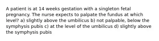 A patient is at 14 weeks gestation with a singleton fetal pregnancy. The nurse expects to palpate the fundus at which level? a) slightly above the umbilicus b) not palpable, below the symphysis pubis c) at the level of the umbilicus d) slightly above the symphysis pubis