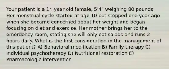 Your patient is a 14-year-old female, 5'4" weighing 80 pounds. Her menstrual cycle started at age 10 but stopped one year ago when she became concerned about her weight and began focusing on diet and exercise. Her mother brings her to the emergency room, stating she will only eat salads and runs 2 hours daily. What is the first consideration in the management of this patient? A) Behavioral modification B) Family therapy C) Individual psychotherapy D) Nutritional restoration E) Pharmacologic intervention