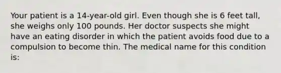 Your patient is a 14-year-old girl. Even though she is 6 feet tall, she weighs only 100 pounds. Her doctor suspects she might have an eating disorder in which the patient avoids food due to a compulsion to become thin. The medical name for this condition is: