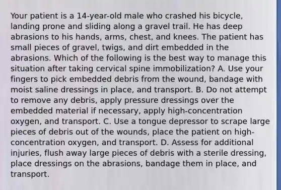 Your patient is a​ 14-year-old male who crashed his​ bicycle, landing prone and sliding along a gravel trail. He has deep abrasions to his​ hands, arms,​ chest, and knees. The patient has small pieces of​ gravel, twigs, and dirt embedded in the abrasions. Which of the following is the best way to manage this situation after taking cervical spine​ immobilization? A. Use your fingers to pick embedded debris from the​ wound, bandage with moist saline dressings in​ place, and transport. B. Do not attempt to remove any​ debris, apply pressure dressings over the embedded material if​ necessary, apply​ high-concentration oxygen, and transport. C. Use a tongue depressor to scrape large pieces of debris out of the​ wounds, place the patient on​ high-concentration oxygen, and transport. D. Assess for additional​ injuries, flush away large pieces of debris with a sterile​ dressing, place dressings on the​ abrasions, bandage them in​ place, and transport.