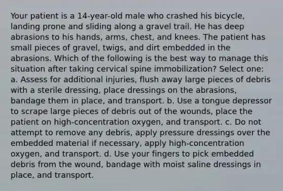 Your patient is a 14-year-old male who crashed his bicycle, landing prone and sliding along a gravel trail. He has deep abrasions to his hands, arms, chest, and knees. The patient has small pieces of gravel, twigs, and dirt embedded in the abrasions. Which of the following is the best way to manage this situation after taking cervical spine immobilization? Select one: a. Assess for additional injuries, flush away large pieces of debris with a sterile dressing, place dressings on the abrasions, bandage them in place, and transport. b. Use a tongue depressor to scrape large pieces of debris out of the wounds, place the patient on high-concentration oxygen, and transport. c. Do not attempt to remove any debris, apply pressure dressings over the embedded material if necessary, apply high-concentration oxygen, and transport. d. Use your fingers to pick embedded debris from the wound, bandage with moist saline dressings in place, and transport.