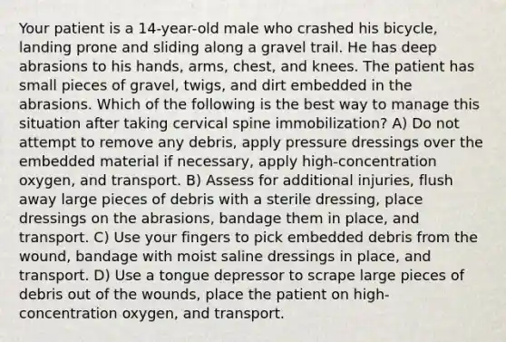 Your patient is a 14-year-old male who crashed his bicycle, landing prone and sliding along a gravel trail. He has deep abrasions to his hands, arms, chest, and knees. The patient has small pieces of gravel, twigs, and dirt embedded in the abrasions. Which of the following is the best way to manage this situation after taking cervical spine immobilization? A) Do not attempt to remove any debris, apply pressure dressings over the embedded material if necessary, apply high-concentration oxygen, and transport. B) Assess for additional injuries, flush away large pieces of debris with a sterile dressing, place dressings on the abrasions, bandage them in place, and transport. C) Use your fingers to pick embedded debris from the wound, bandage with moist saline dressings in place, and transport. D) Use a tongue depressor to scrape large pieces of debris out of the wounds, place the patient on high-concentration oxygen, and transport.