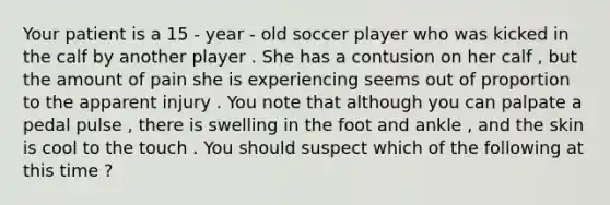 Your patient is a 15 - year - old soccer player who was kicked in the calf by another player . She has a contusion on her calf , but the amount of pain she is experiencing seems out of proportion to the apparent injury . You note that although you can palpate a pedal pulse , there is swelling in the foot and ankle , and the skin is cool to the touch . You should suspect which of the following at this time ?