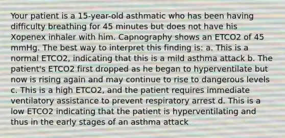 Your patient is a 15-year-old asthmatic who has been having difficulty breathing for 45 minutes but does not have his Xopenex inhaler with him. Capnography shows an ETCO2 of 45 mmHg. The best way to interpret this finding is: a. This is a normal ETCO2, indicating that this is a mild asthma attack b. The patient's ETCO2 first dropped as he began to hyperventilate but now is rising again and may continue to rise to dangerous levels c. This is a high ETCO2, and the patient requires immediate ventilatory assistance to prevent respiratory arrest d. This is a low ETCO2 indicating that the patient is hyperventilating and thus in the early stages of an asthma attack