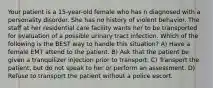 Your patient is a 15-year-old female who has n diagnosed with a personality disorder. She has no history of violent behavior. The staff at her residential care facility wants her to be transported for evaluation of a possible urinary tract infection. Which of the following is the BEST way to handle this situation? A) Have a female EMT attend to the patient. B) Ask that the patient be given a tranquilizer injection prior to transport. C) Transport the patient, but do not speak to her or perform an assessment. D) Refuse to transport the patient without a police escort.