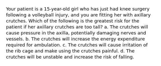 Your patient is a 15-year-old girl who has just had knee surgery following a volleyball injury, and you are fitting her with axillary crutches. Which of the following is the greatest risk for the patient if her axillary crutches are too tall? a. The crutches will cause pressure in the axilla, potentially damaging nerves and vessels. b. The crutches will increase the energy expenditure required for ambulation. c. The crutches will cause irritation of the rib cage and make using the crutches painful. d. The crutches will be unstable and increase the risk of falling.