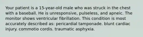 Your patient is a 15-year-old male who was struck in the chest with a baseball. He is unresponsive, pulseless, and apneic. The monitor shows ventricular fibrillation. This condition is most accurately described as: pericardial tamponade. blunt cardiac injury. commotio cordis. traumatic asphyxia.