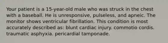 Your patient is a 15-year-old male who was struck in the chest with a baseball. He is unresponsive, pulseless, and apneic. The monitor shows ventricular fibrillation. This condition is most accurately described as: blunt cardiac injury. commotio cordis. traumatic asphyxia. pericardial tamponade.